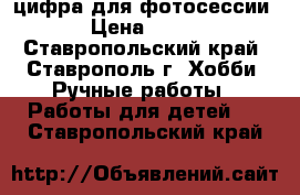 цифра для фотосессии › Цена ­ 150 - Ставропольский край, Ставрополь г. Хобби. Ручные работы » Работы для детей   . Ставропольский край